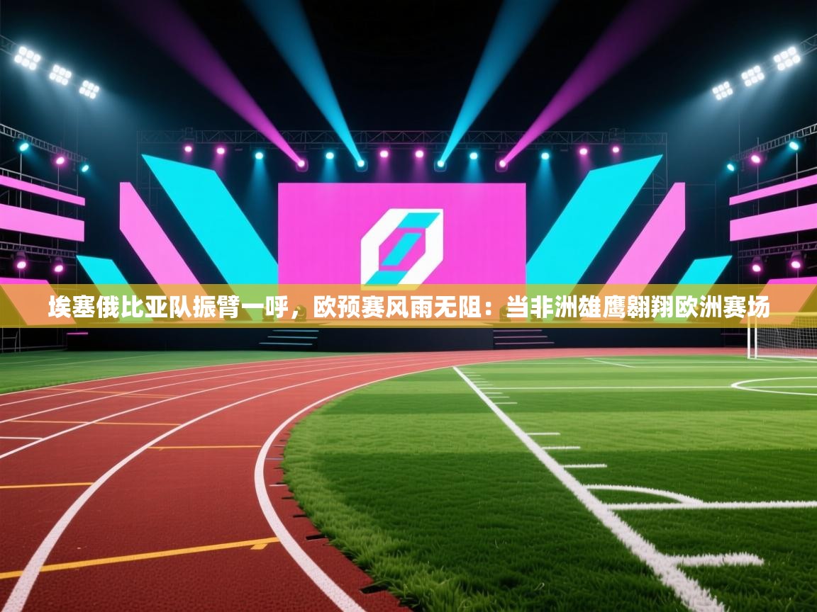 埃塞俄比亚队振臂一呼，欧预赛风雨无阻：当非洲雄鹰翱翔欧洲赛场  第2张